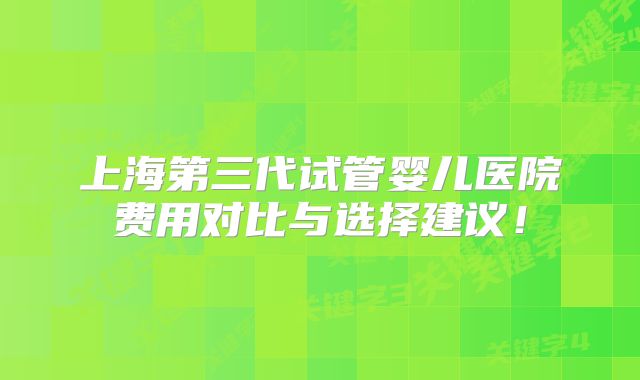 上海第三代试管婴儿医院费用对比与选择建议!