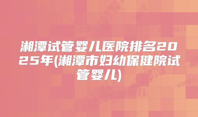 湘潭试管婴儿医院排名2025年(湘潭市妇幼保健院试管婴儿)
