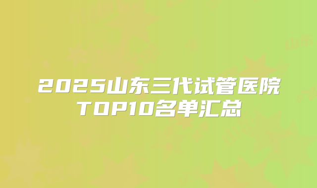 2025山东三代试管医院TOP10名单汇总
