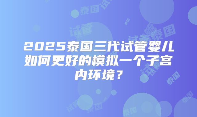 2025泰国三代试管婴儿如何更好的模拟一个子宫内环境？