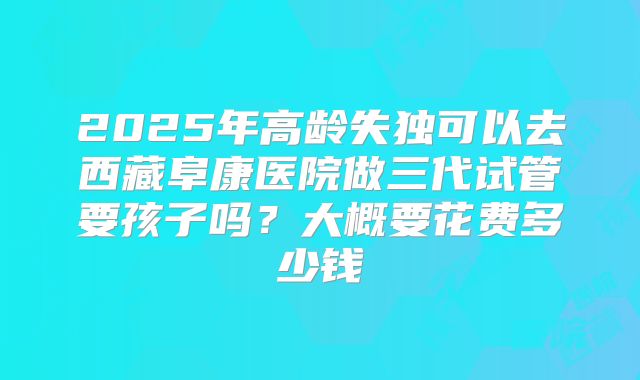 2025年高龄失独可以去西藏阜康医院做三代试管要孩子吗?大概要花费多少钱