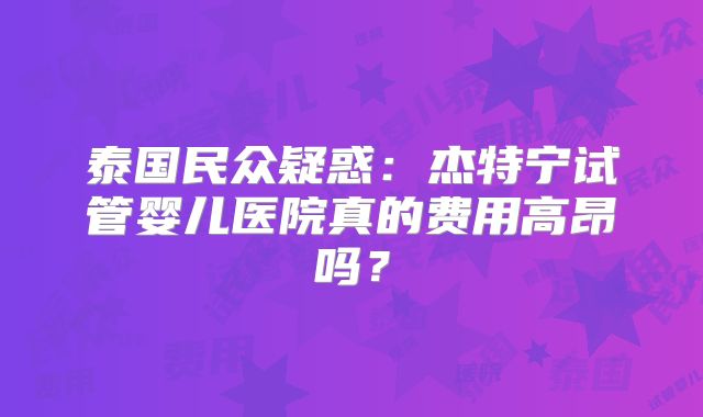泰国民众疑惑:杰特宁试管婴儿医院真的费用高昂吗?