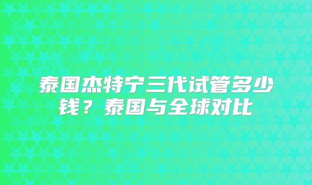 泰国杰特宁三代试管多少钱？泰国与全球对比