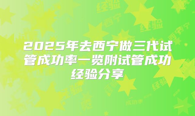 2025年去西宁做三代试管成功率一览附试管成功经验分享