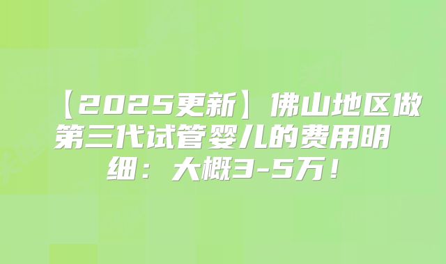 【2025更新】佛山地区做第三代试管婴儿的费用明细：大概3-5万！