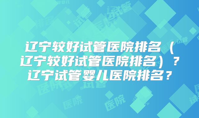 辽宁较好试管医院排名(辽宁较好试管医院排名)?辽宁试管婴儿医院排名?