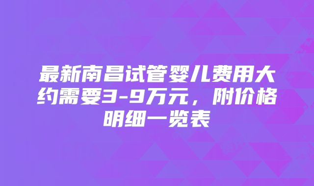最新南昌试管婴儿费用大约需要3-9万元，附价格明细一览表