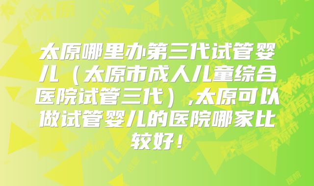 太原哪里办第三代试管婴儿（太原市成人儿童综合医院试管三代）,太原可以做试管婴儿的医院哪家比较好！