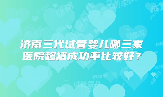 济南三代试管婴儿哪三家医院移植成功率比较好？