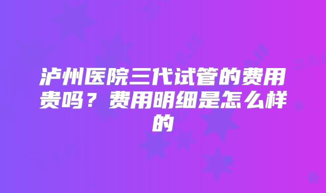 泸州医院三代试管的费用贵吗?费用明细是怎么样的