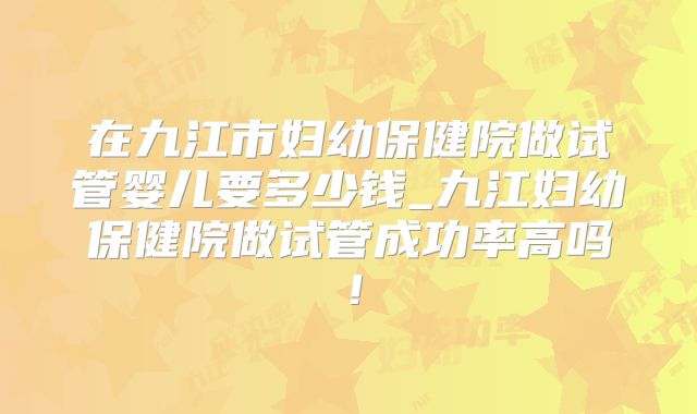 在九江市妇幼保健院做试管婴儿要多少钱_九江妇幼保健院做试管成功率高吗！