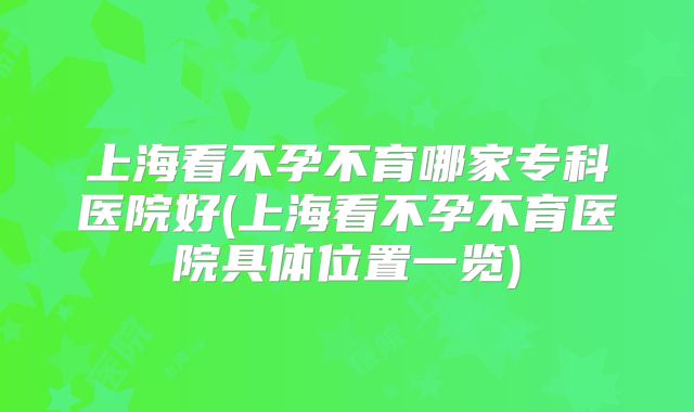 上海看不孕不育哪家专科医院好(上海看不孕不育医院具体位置一览)