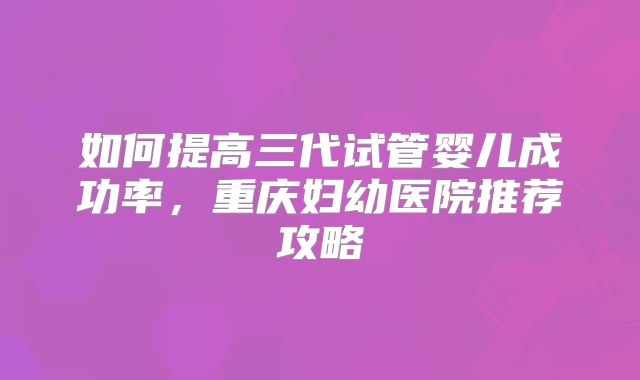 如何提高三代试管婴儿成功率，重庆妇幼医院推荐攻略
