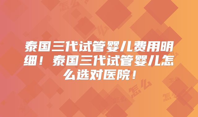 泰国三代试管婴儿费用明细！泰国三代试管婴儿怎么选对医院！