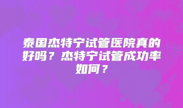 泰国杰特宁试管医院真的好吗？杰特宁试管成功率如何？