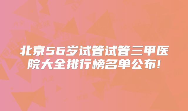 北京56岁试管试管三甲医院大全排行榜名单公布!