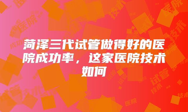 菏泽三代试管做得好的医院成功率，这家医院技术如何