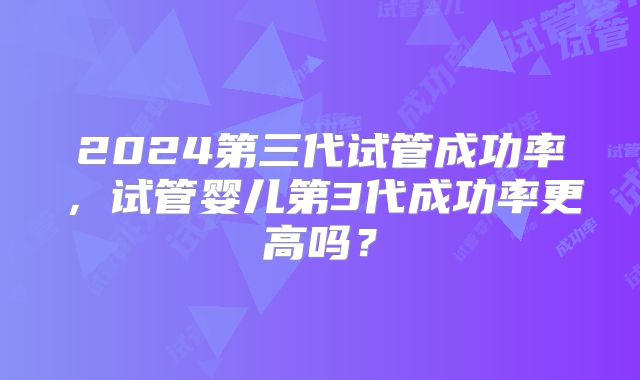 2024第三代试管成功率，试管婴儿第3代成功率更高吗？