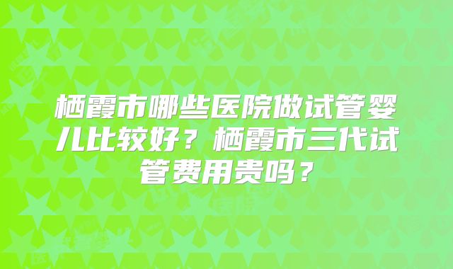 栖霞市哪些医院做试管婴儿比较好？栖霞市三代试管费用贵吗？