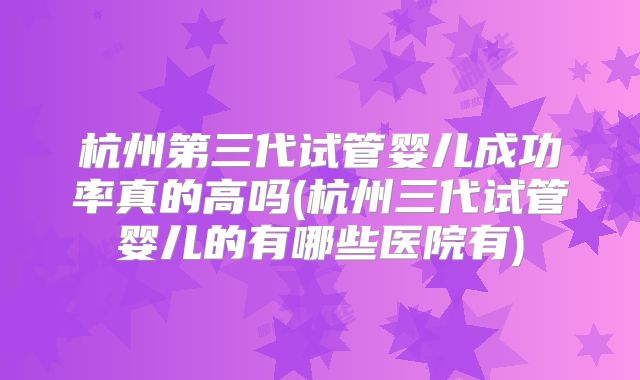 杭州第三代试管婴儿成功率真的高吗(杭州三代试管婴儿的有哪些医院有)