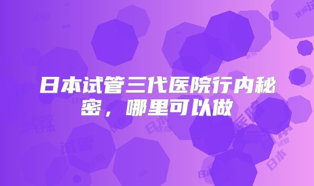 日本试管三代医院行内秘密,哪里可以做