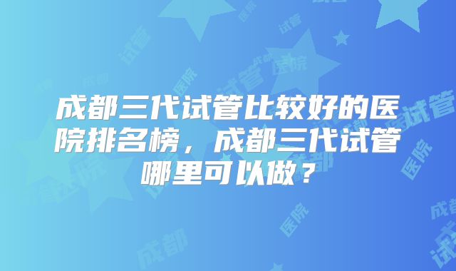 成都三代试管比较好的医院排名榜，成都三代试管哪里可以做？