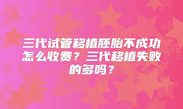三代试管移植胚胎不成功怎么收费？三代移植失败的多吗？