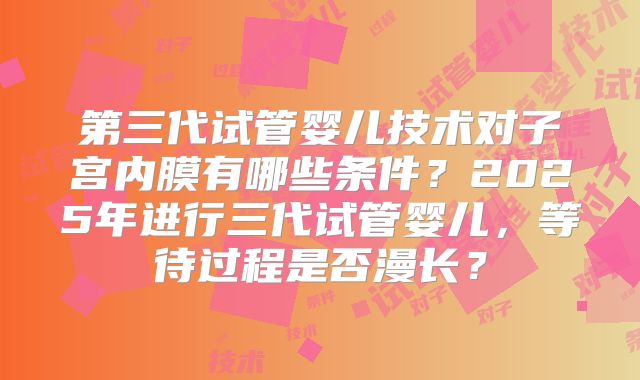 第三代试管婴儿技术对子宫内膜有哪些条件？2025年进行三代试管婴儿，等待过程是否漫长？