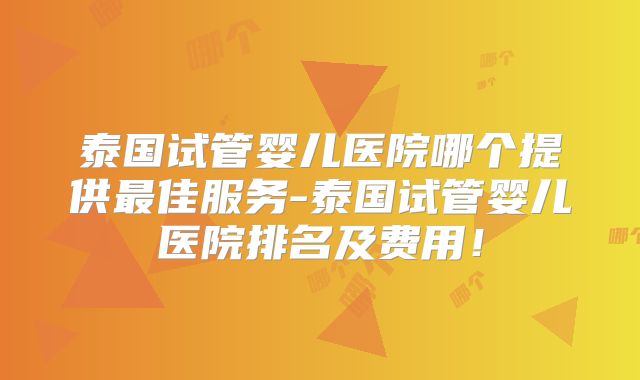 泰国试管婴儿医院哪个提供最佳服务-泰国试管婴儿医院排名及费用！
