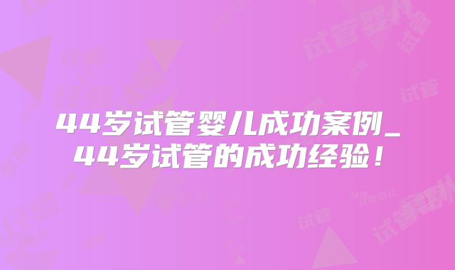 44岁试管婴儿成功案例_44岁试管的成功经验!