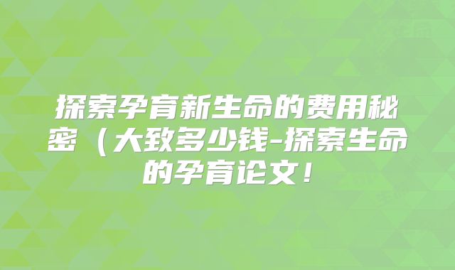 探索孕育新生命的费用秘密（大致多少钱-探索生命的孕育论文！
