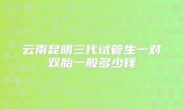 云南昆明三代试管生一对双胎一般多少钱