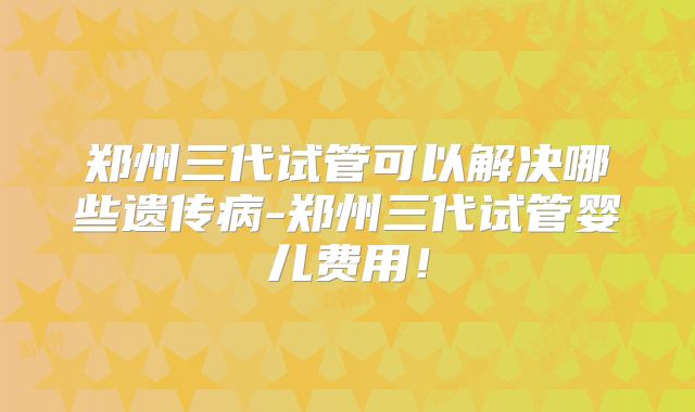 郑州三代试管可以解决哪些遗传病-郑州三代试管婴儿费用！