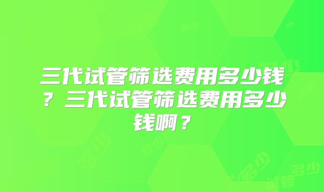 三代试管筛选费用多少钱？三代试管筛选费用多少钱啊？