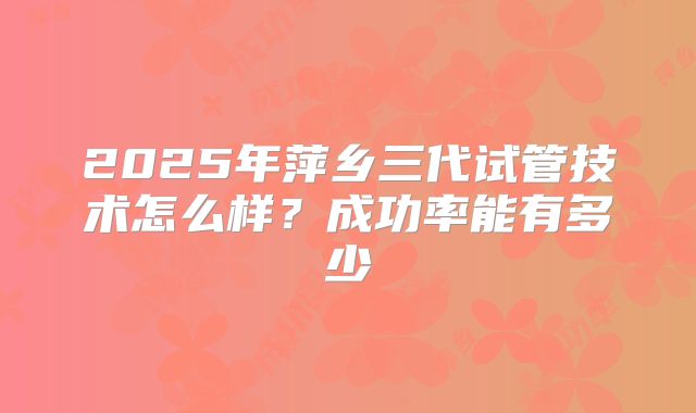 2025年萍乡三代试管技术怎么样?成功率能有多少