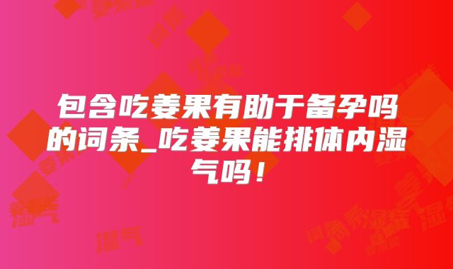 包含吃姜果有助于备孕吗的词条_吃姜果能排体内湿气吗！