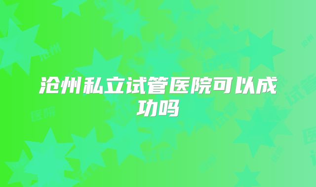 沧州私立试管医院可以成功吗