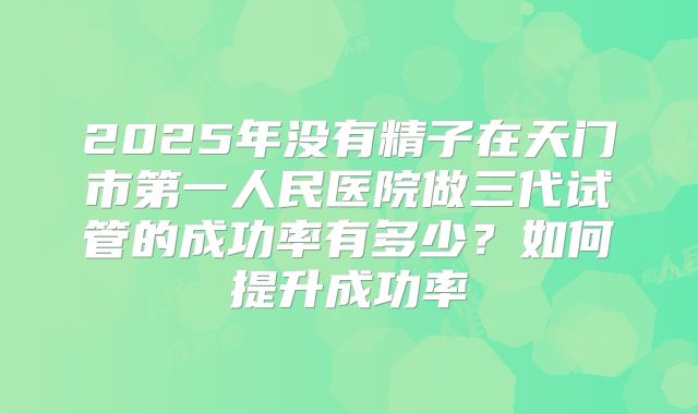 2025年没有精子在天门市第一人民医院做三代试管的成功率有多少？如何提升成功率