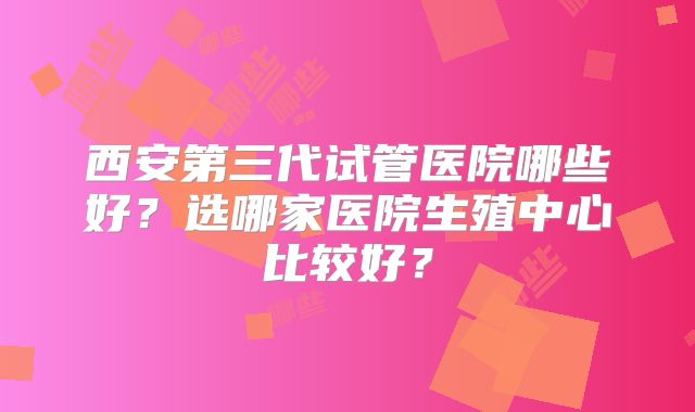 西安第三代试管医院哪些好？选哪家医院生殖中心比较好？