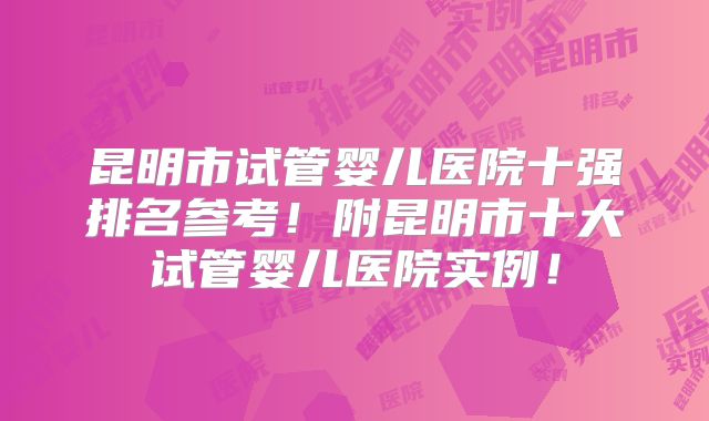 昆明市试管婴儿医院十强排名参考!附昆明市十大试管婴儿医院实例!