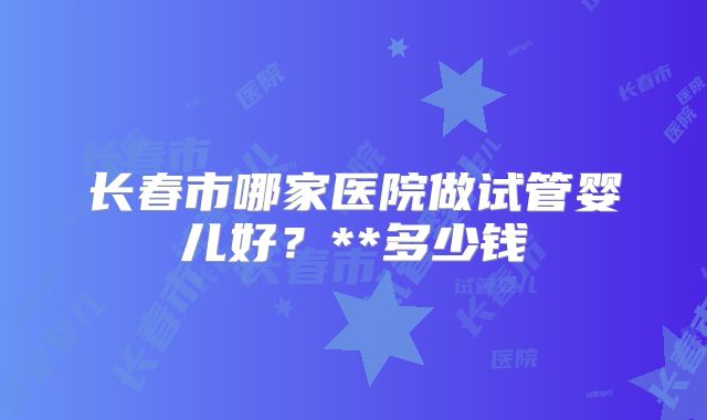 长春市哪家医院做试管婴儿好?**多少钱