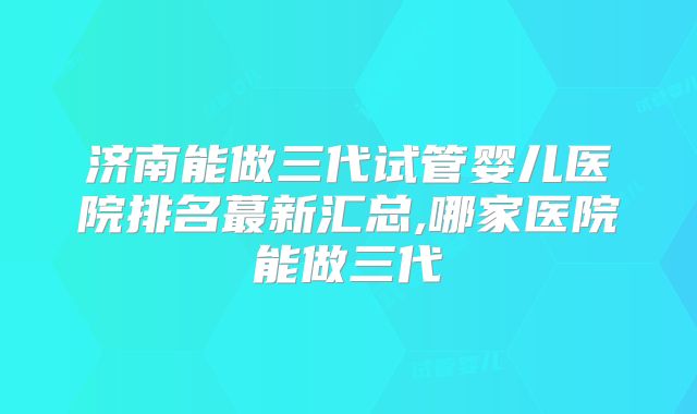 济南能做三代试管婴儿医院排名蕞新汇总,哪家医院能做三代