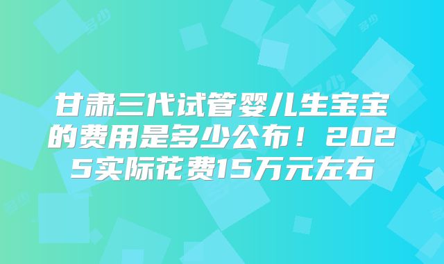 甘肃三代试管婴儿生宝宝的费用是多少公布！2025实际花费15万元左右