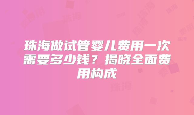 珠海做试管婴儿费用一次需要多少钱？揭晓全面费用构成