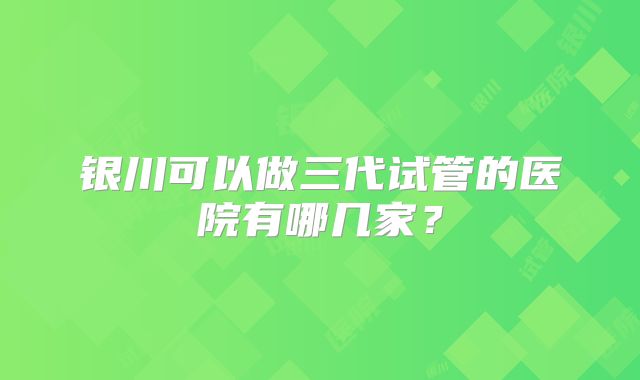 银川可以做三代试管的医院有哪几家?