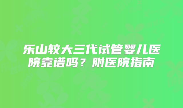 乐山较大三代试管婴儿医院靠谱吗?附医院指南