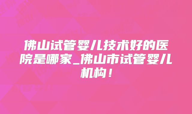 佛山试管婴儿技术好的医院是哪家_佛山市试管婴儿机构！