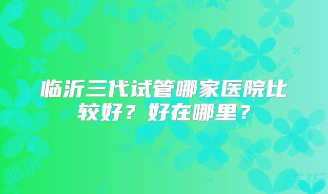 临沂三代试管哪家医院比较好？好在哪里？
