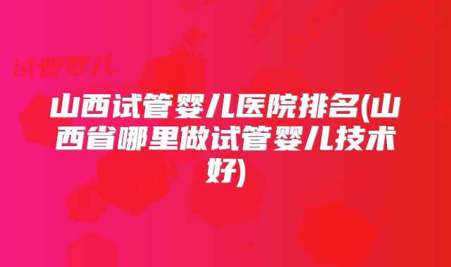 山西试管婴儿医院排名(山西省哪里做试管婴儿技术好)