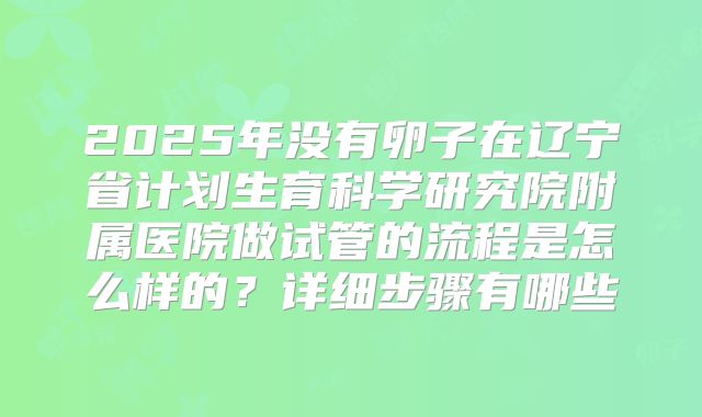 2025年没有卵子在辽宁省计划生育科学研究院附属医院做试管的流程是怎么样的?详细步骤有哪些